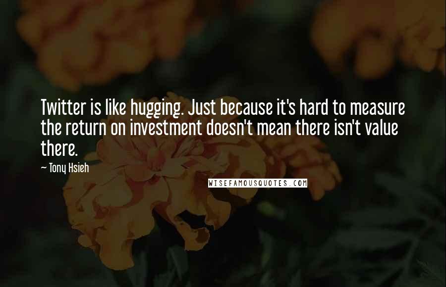Tony Hsieh Quotes: Twitter is like hugging. Just because it's hard to measure the return on investment doesn't mean there isn't value there.