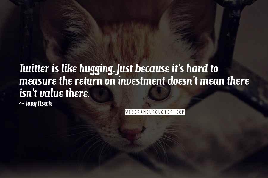 Tony Hsieh Quotes: Twitter is like hugging. Just because it's hard to measure the return on investment doesn't mean there isn't value there.