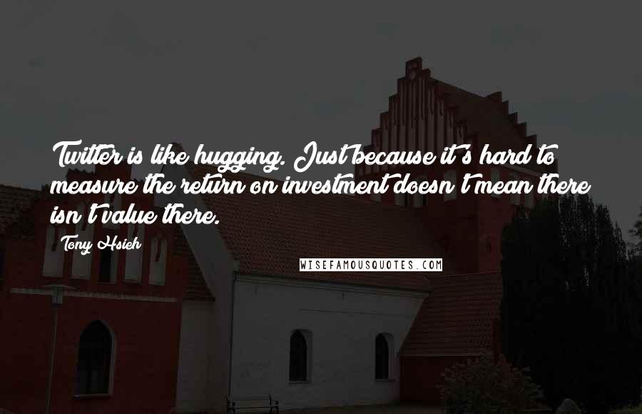 Tony Hsieh Quotes: Twitter is like hugging. Just because it's hard to measure the return on investment doesn't mean there isn't value there.