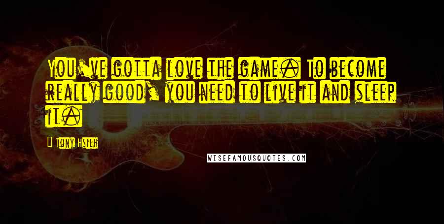 Tony Hsieh Quotes: You've gotta love the game. To become really good, you need to live it and sleep it.