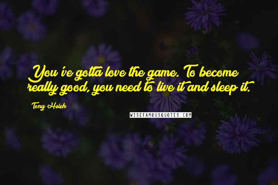 Tony Hsieh Quotes: You've gotta love the game. To become really good, you need to live it and sleep it.