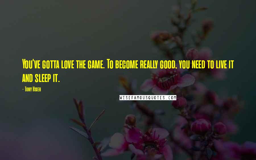 Tony Hsieh Quotes: You've gotta love the game. To become really good, you need to live it and sleep it.