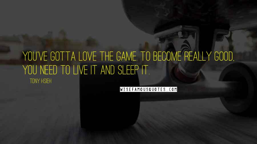 Tony Hsieh Quotes: You've gotta love the game. To become really good, you need to live it and sleep it.