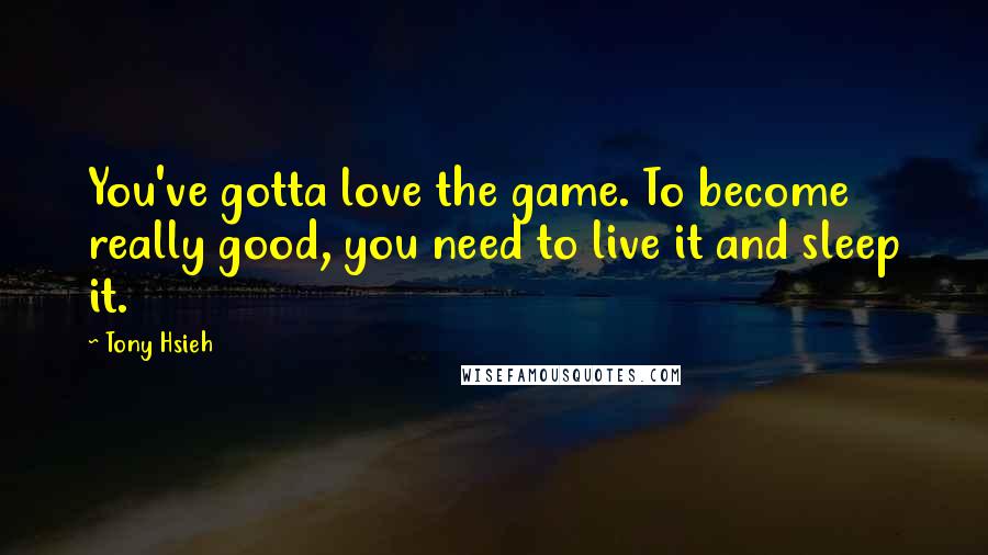 Tony Hsieh Quotes: You've gotta love the game. To become really good, you need to live it and sleep it.