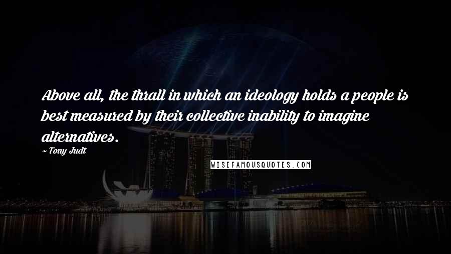 Tony Judt Quotes: Above all, the thrall in which an ideology holds a people is best measured by their collective inability to imagine alternatives.