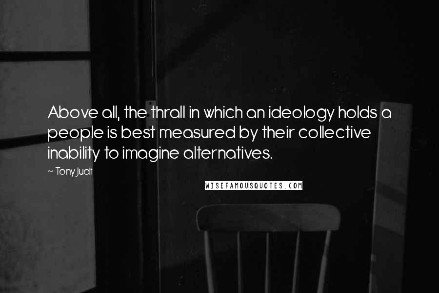 Tony Judt Quotes: Above all, the thrall in which an ideology holds a people is best measured by their collective inability to imagine alternatives.