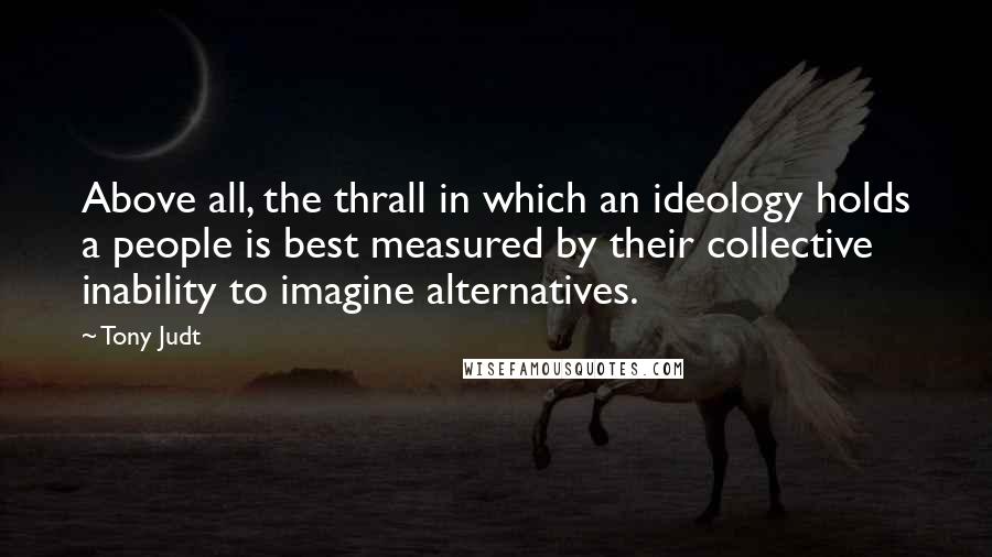 Tony Judt Quotes: Above all, the thrall in which an ideology holds a people is best measured by their collective inability to imagine alternatives.