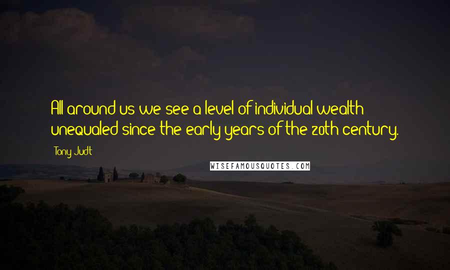 Tony Judt Quotes: All around us we see a level of individual wealth unequaled since the early years of the 20th century.