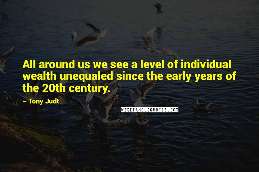 Tony Judt Quotes: All around us we see a level of individual wealth unequaled since the early years of the 20th century.