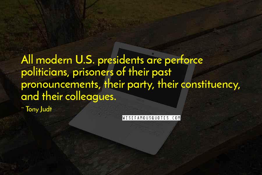 Tony Judt Quotes: All modern U.S. presidents are perforce politicians, prisoners of their past pronouncements, their party, their constituency, and their colleagues.