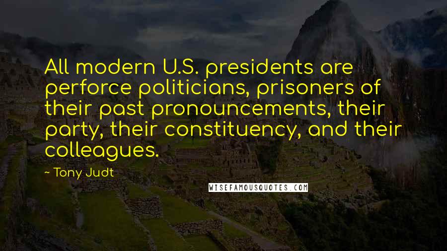 Tony Judt Quotes: All modern U.S. presidents are perforce politicians, prisoners of their past pronouncements, their party, their constituency, and their colleagues.