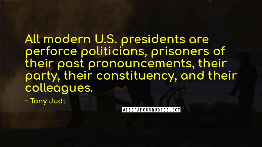 Tony Judt Quotes: All modern U.S. presidents are perforce politicians, prisoners of their past pronouncements, their party, their constituency, and their colleagues.