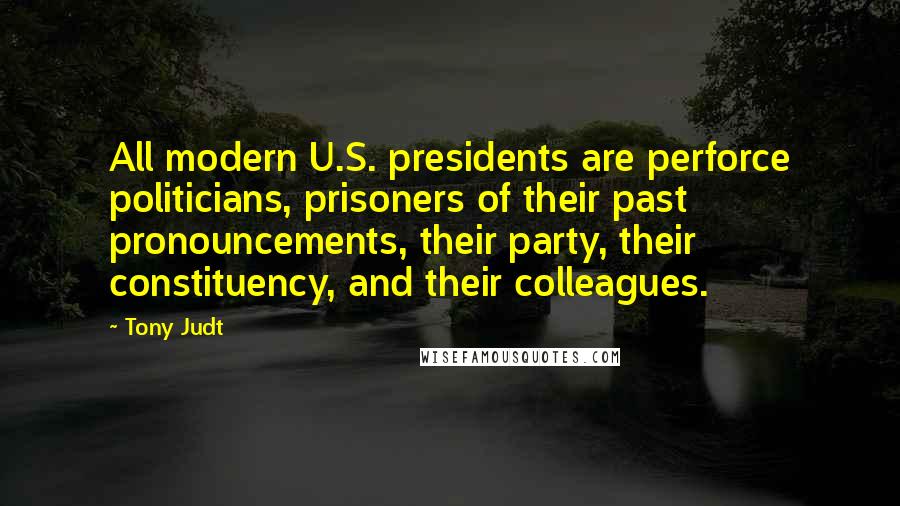 Tony Judt Quotes: All modern U.S. presidents are perforce politicians, prisoners of their past pronouncements, their party, their constituency, and their colleagues.