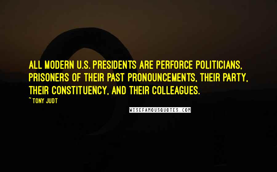 Tony Judt Quotes: All modern U.S. presidents are perforce politicians, prisoners of their past pronouncements, their party, their constituency, and their colleagues.