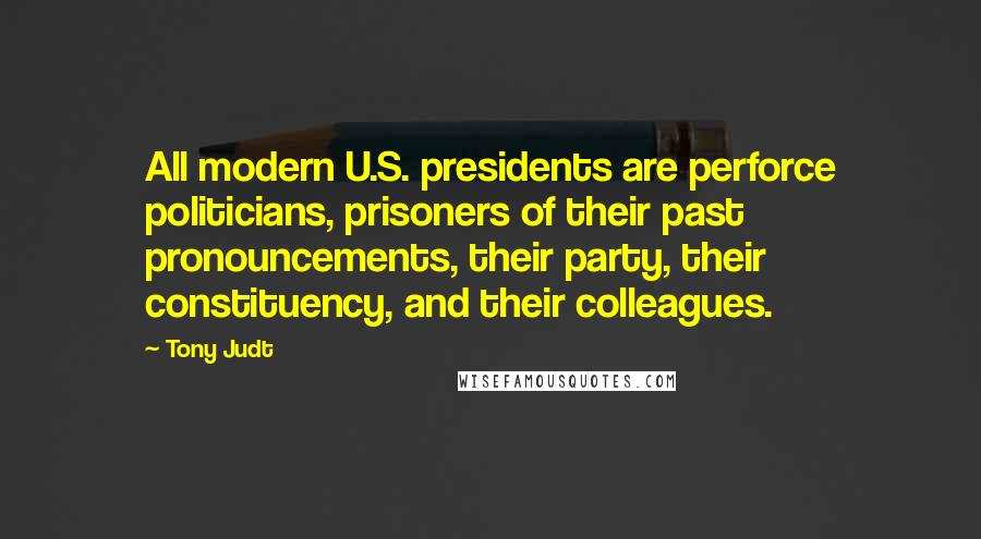 Tony Judt Quotes: All modern U.S. presidents are perforce politicians, prisoners of their past pronouncements, their party, their constituency, and their colleagues.