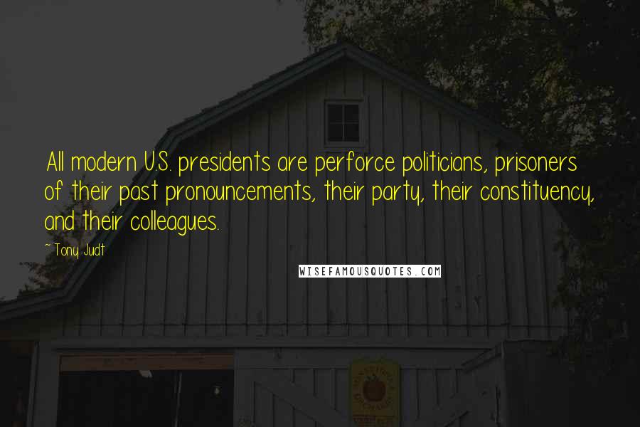 Tony Judt Quotes: All modern U.S. presidents are perforce politicians, prisoners of their past pronouncements, their party, their constituency, and their colleagues.