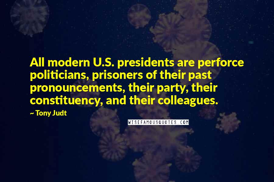 Tony Judt Quotes: All modern U.S. presidents are perforce politicians, prisoners of their past pronouncements, their party, their constituency, and their colleagues.