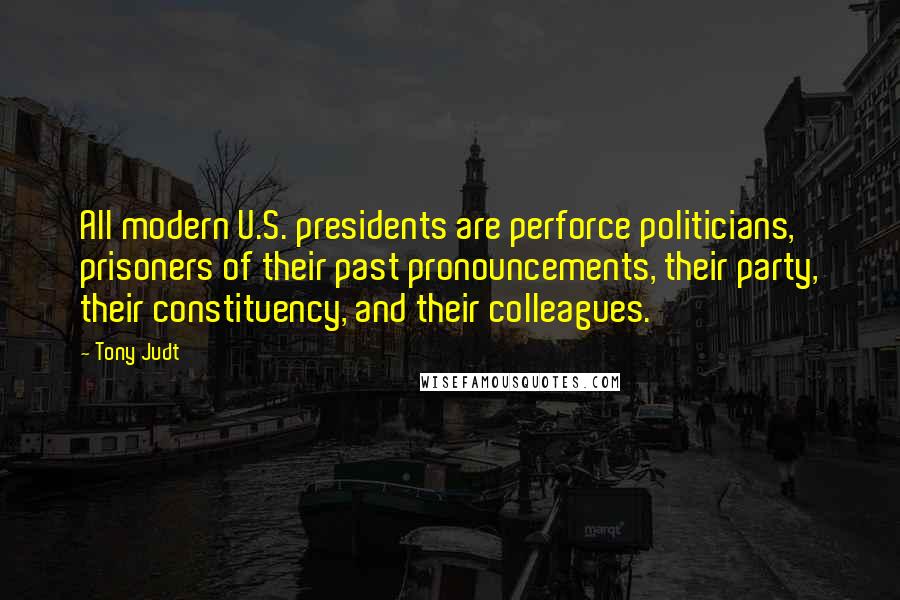 Tony Judt Quotes: All modern U.S. presidents are perforce politicians, prisoners of their past pronouncements, their party, their constituency, and their colleagues.