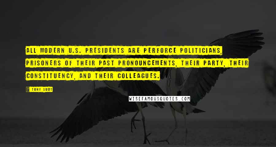 Tony Judt Quotes: All modern U.S. presidents are perforce politicians, prisoners of their past pronouncements, their party, their constituency, and their colleagues.