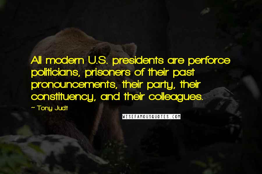 Tony Judt Quotes: All modern U.S. presidents are perforce politicians, prisoners of their past pronouncements, their party, their constituency, and their colleagues.