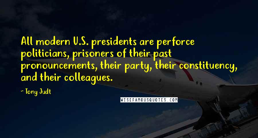 Tony Judt Quotes: All modern U.S. presidents are perforce politicians, prisoners of their past pronouncements, their party, their constituency, and their colleagues.