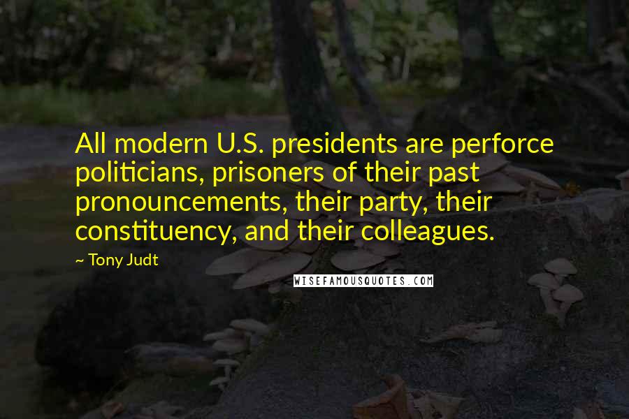 Tony Judt Quotes: All modern U.S. presidents are perforce politicians, prisoners of their past pronouncements, their party, their constituency, and their colleagues.