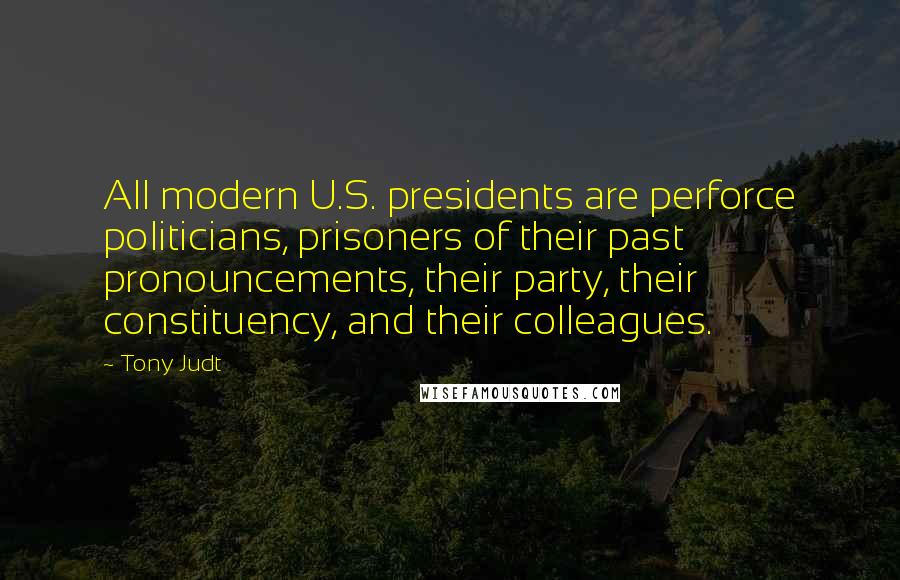 Tony Judt Quotes: All modern U.S. presidents are perforce politicians, prisoners of their past pronouncements, their party, their constituency, and their colleagues.