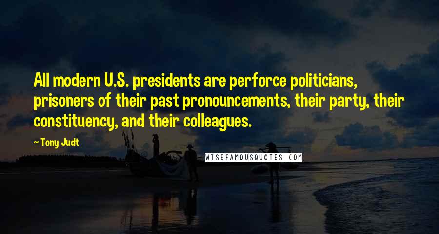 Tony Judt Quotes: All modern U.S. presidents are perforce politicians, prisoners of their past pronouncements, their party, their constituency, and their colleagues.