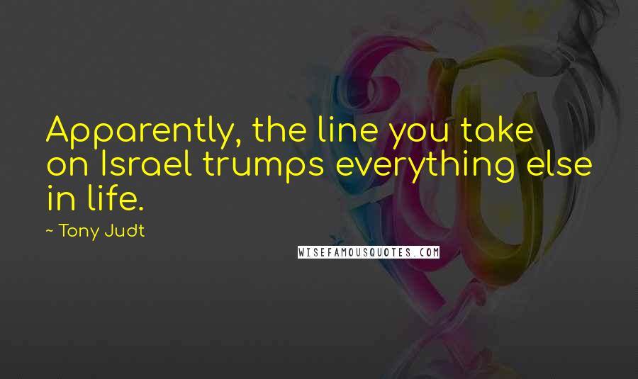 Tony Judt Quotes: Apparently, the line you take on Israel trumps everything else in life.