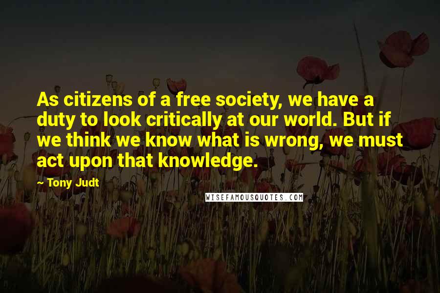 Tony Judt Quotes: As citizens of a free society, we have a duty to look critically at our world. But if we think we know what is wrong, we must act upon that knowledge.