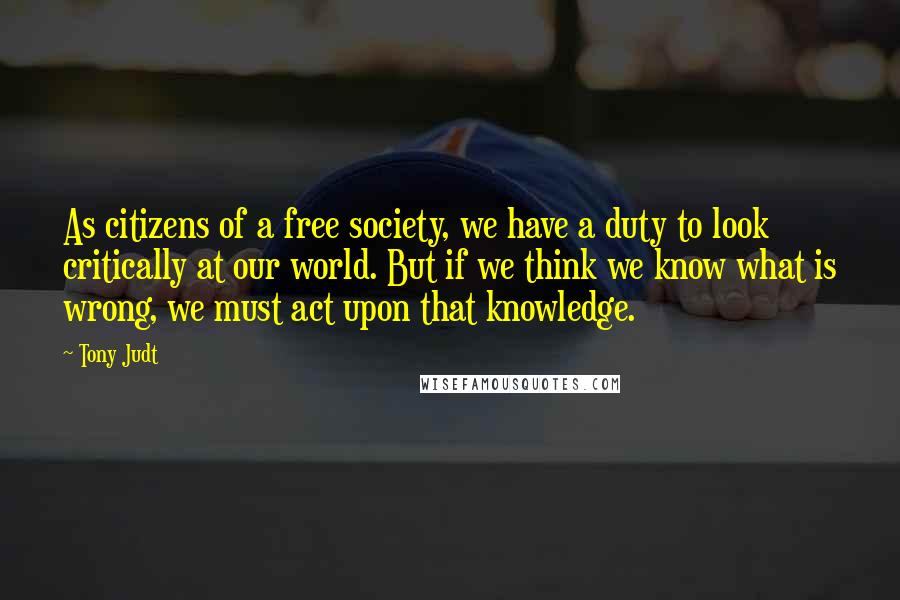 Tony Judt Quotes: As citizens of a free society, we have a duty to look critically at our world. But if we think we know what is wrong, we must act upon that knowledge.