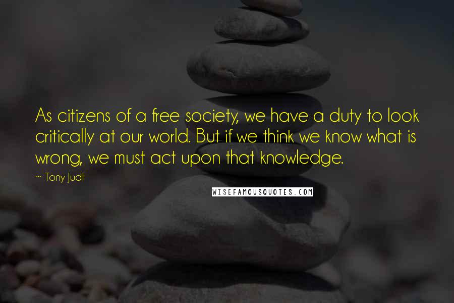 Tony Judt Quotes: As citizens of a free society, we have a duty to look critically at our world. But if we think we know what is wrong, we must act upon that knowledge.