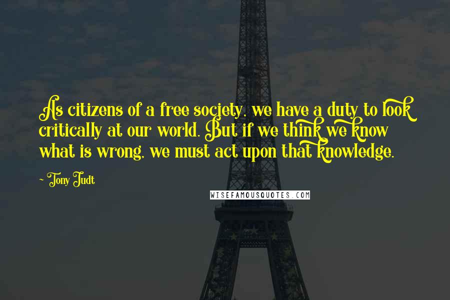 Tony Judt Quotes: As citizens of a free society, we have a duty to look critically at our world. But if we think we know what is wrong, we must act upon that knowledge.