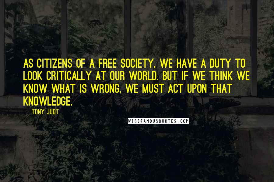 Tony Judt Quotes: As citizens of a free society, we have a duty to look critically at our world. But if we think we know what is wrong, we must act upon that knowledge.