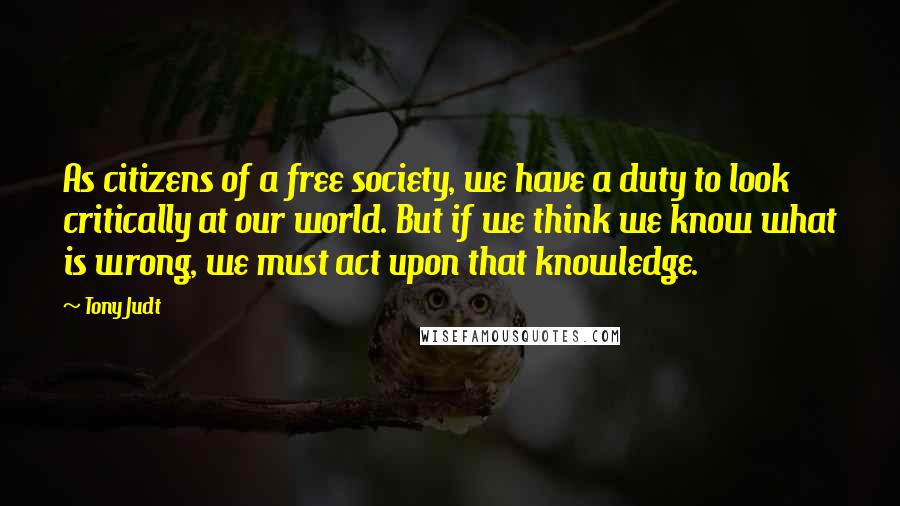 Tony Judt Quotes: As citizens of a free society, we have a duty to look critically at our world. But if we think we know what is wrong, we must act upon that knowledge.