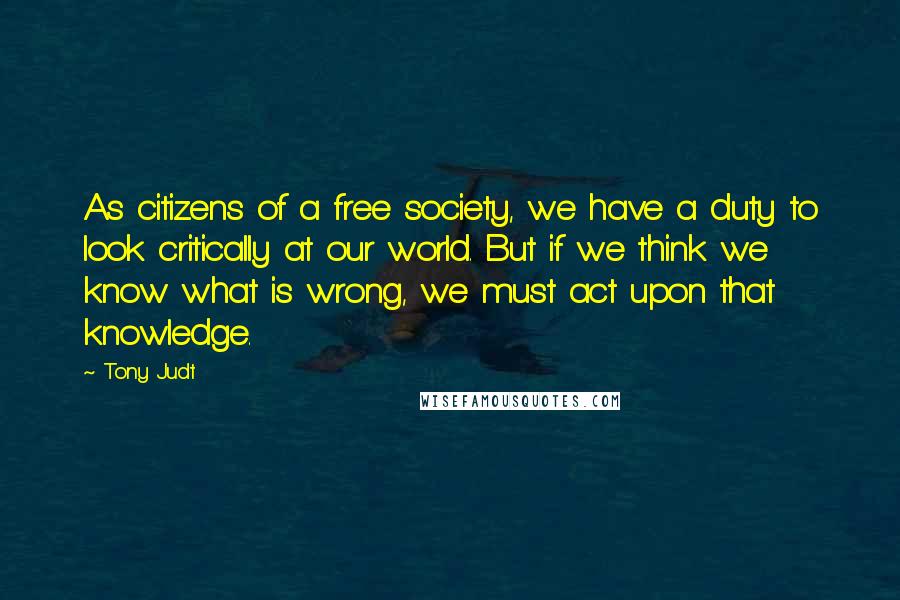 Tony Judt Quotes: As citizens of a free society, we have a duty to look critically at our world. But if we think we know what is wrong, we must act upon that knowledge.