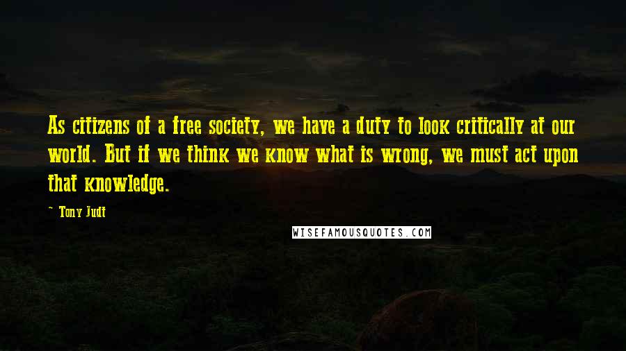 Tony Judt Quotes: As citizens of a free society, we have a duty to look critically at our world. But if we think we know what is wrong, we must act upon that knowledge.