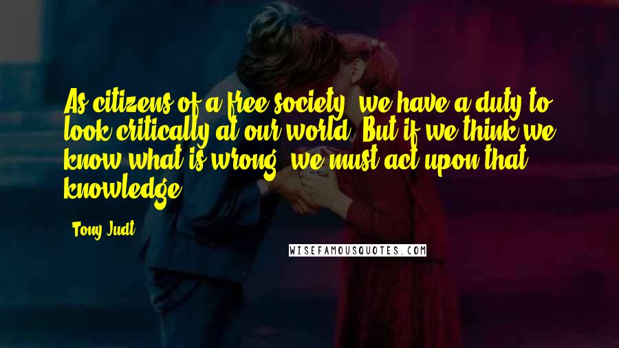 Tony Judt Quotes: As citizens of a free society, we have a duty to look critically at our world. But if we think we know what is wrong, we must act upon that knowledge.