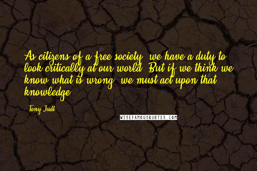 Tony Judt Quotes: As citizens of a free society, we have a duty to look critically at our world. But if we think we know what is wrong, we must act upon that knowledge.