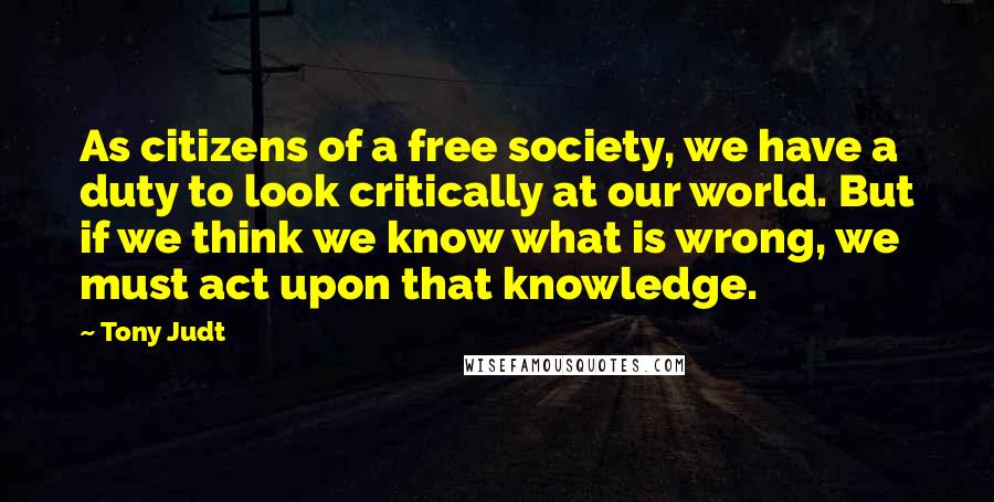 Tony Judt Quotes: As citizens of a free society, we have a duty to look critically at our world. But if we think we know what is wrong, we must act upon that knowledge.