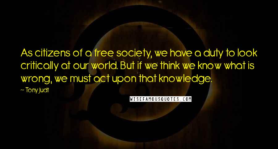 Tony Judt Quotes: As citizens of a free society, we have a duty to look critically at our world. But if we think we know what is wrong, we must act upon that knowledge.