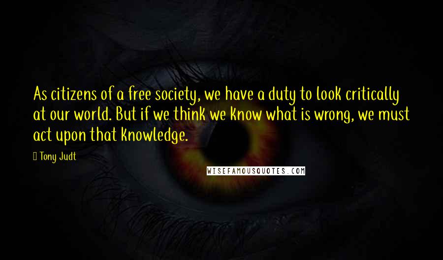 Tony Judt Quotes: As citizens of a free society, we have a duty to look critically at our world. But if we think we know what is wrong, we must act upon that knowledge.