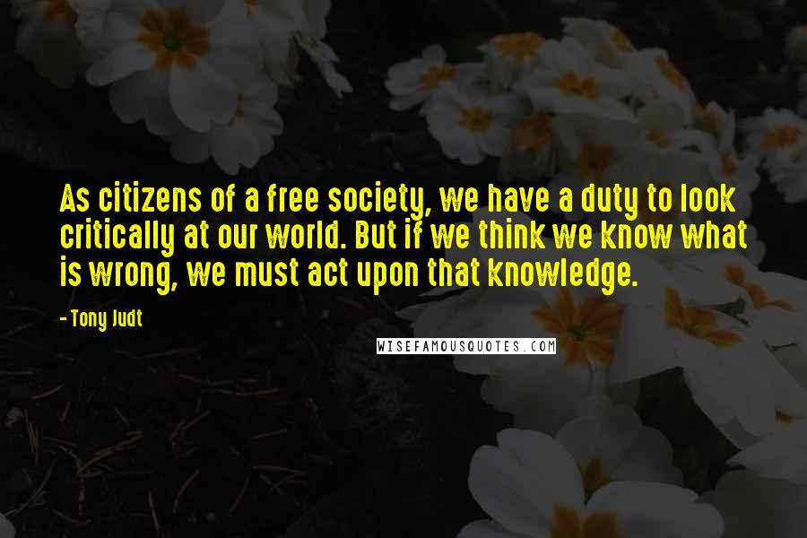 Tony Judt Quotes: As citizens of a free society, we have a duty to look critically at our world. But if we think we know what is wrong, we must act upon that knowledge.