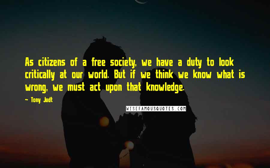 Tony Judt Quotes: As citizens of a free society, we have a duty to look critically at our world. But if we think we know what is wrong, we must act upon that knowledge.