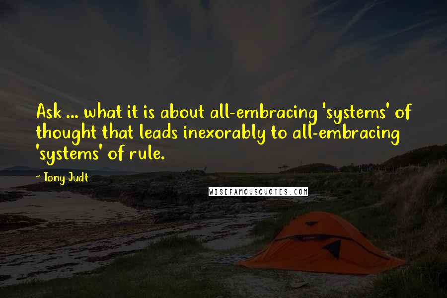 Tony Judt Quotes: Ask ... what it is about all-embracing 'systems' of thought that leads inexorably to all-embracing 'systems' of rule.