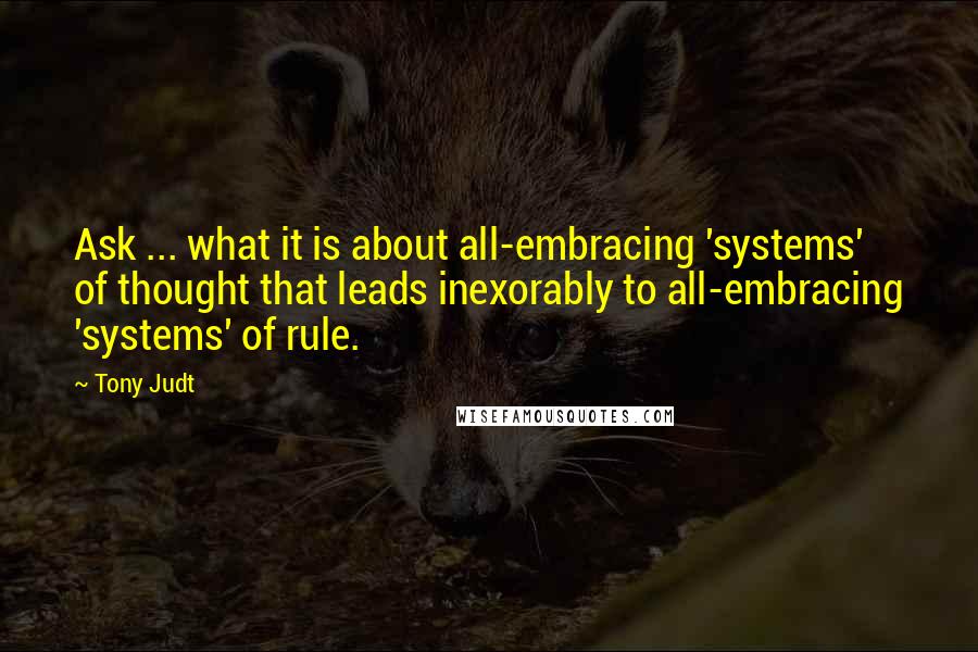 Tony Judt Quotes: Ask ... what it is about all-embracing 'systems' of thought that leads inexorably to all-embracing 'systems' of rule.