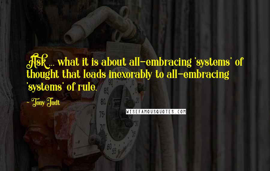Tony Judt Quotes: Ask ... what it is about all-embracing 'systems' of thought that leads inexorably to all-embracing 'systems' of rule.