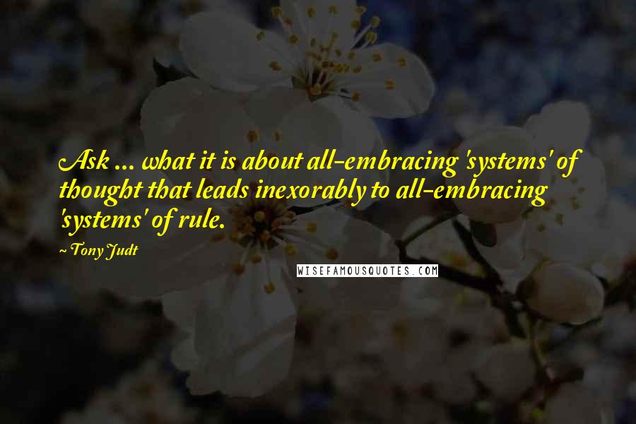 Tony Judt Quotes: Ask ... what it is about all-embracing 'systems' of thought that leads inexorably to all-embracing 'systems' of rule.