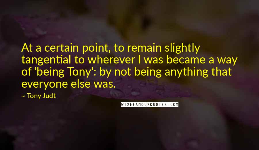 Tony Judt Quotes: At a certain point, to remain slightly tangential to wherever I was became a way of 'being Tony': by not being anything that everyone else was.