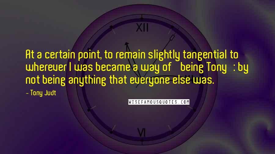 Tony Judt Quotes: At a certain point, to remain slightly tangential to wherever I was became a way of 'being Tony': by not being anything that everyone else was.